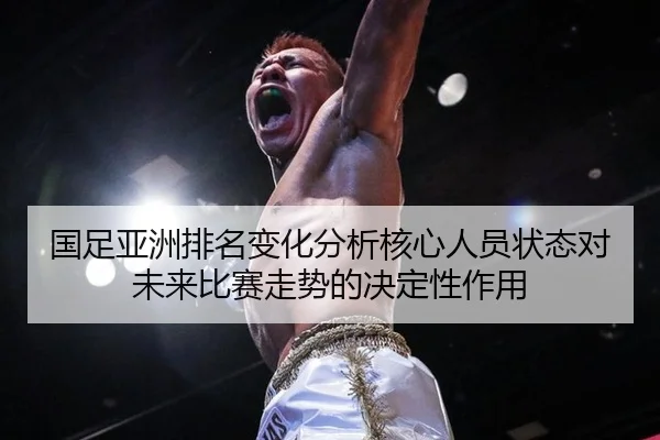 国足亚洲排名变化分析核心人员状态对未来比赛走势的决定性作用